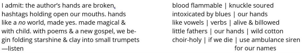 I admit: the author’s hands are broken, hashtags holding open our mouths. hands like a no world, made yes. made magical & with child. with poems & a new gospel, we be- gin folding starshine & clay into small trumpets —listen blood flammable | knuckle soured intoxicated by blues | our hands like vowels | verbs | alive & billowed little fathers | our hands | wild cotton choir-holy | if we die | use ambulance siren for our names 